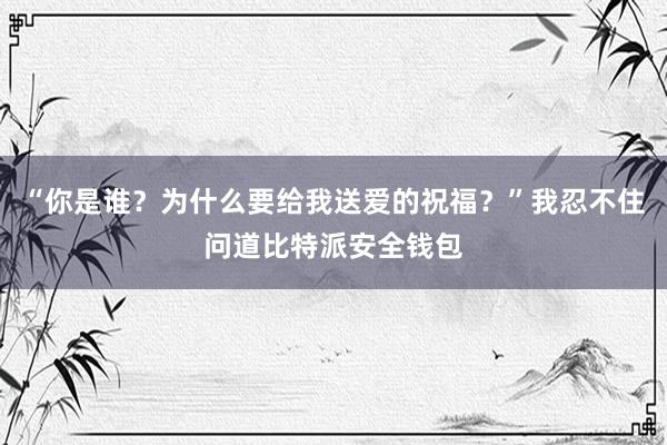 “你是谁？为什么要给我送爱的祝福？”我忍不住问道比特派安全钱包