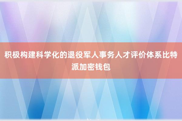 积极构建科学化的退役军人事务人才评价体系比特派加密钱包