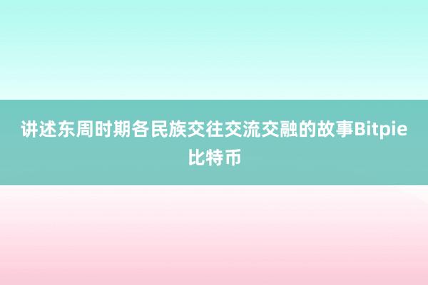 讲述东周时期各民族交往交流交融的故事Bitpie比特币