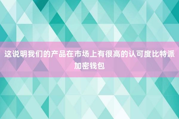 这说明我们的产品在市场上有很高的认可度比特派加密钱包